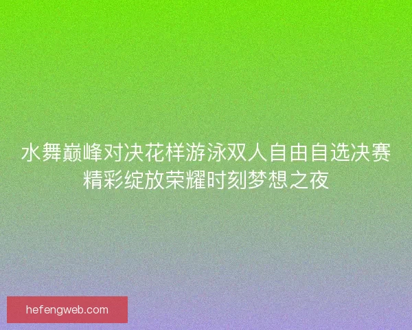 水舞巅峰对决花样游泳双人自由自选决赛精彩绽放荣耀时刻梦想之夜