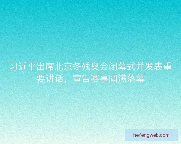 习近平出席北京冬残奥会闭幕式并发表重要讲话，宣告赛事圆满落幕