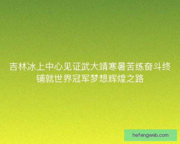吉林冰上中心见证武大靖寒暑苦练奋斗终铺就世界冠军梦想辉煌之路