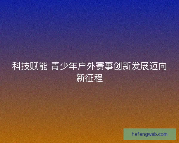 科技赋能 青少年户外赛事创新发展迈向新征程