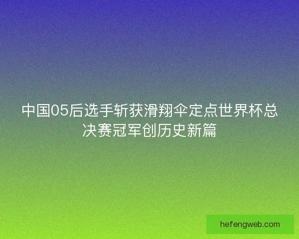中国05后选手斩获滑翔伞定点世界杯总决赛冠军创历史新篇