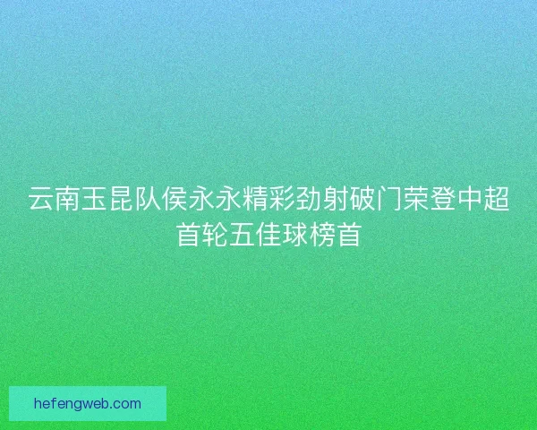 云南玉昆队侯永永精彩劲射破门荣登中超首轮五佳球榜首
