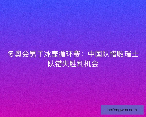 冬奥会男子冰壶循环赛：中国队惜败瑞士队错失胜利机会