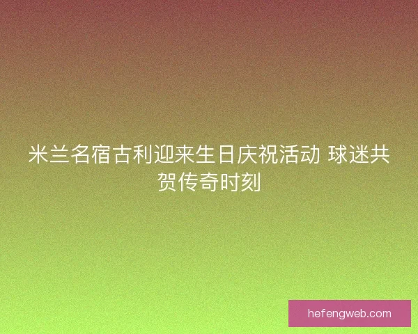 米兰名宿古利迎来生日庆祝活动 球迷共贺传奇时刻