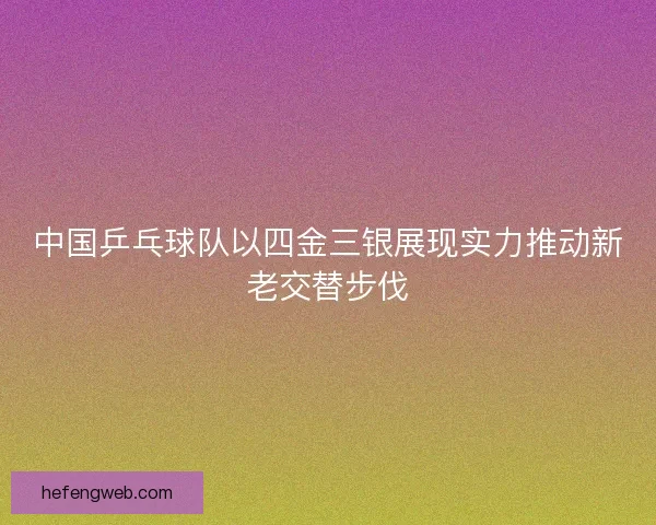 中国乒乓球队以四金三银展现实力推动新老交替步伐