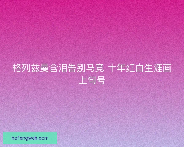 格列兹曼含泪告别马竞 十年红白生涯画上句号