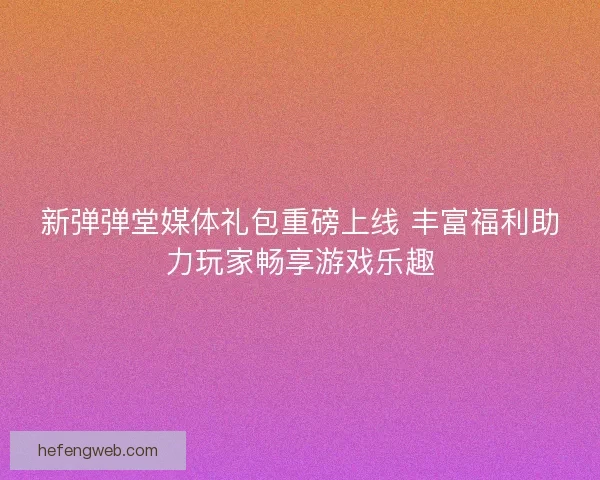 新弹弹堂媒体礼包重磅上线 丰富福利助力玩家畅享游戏乐趣