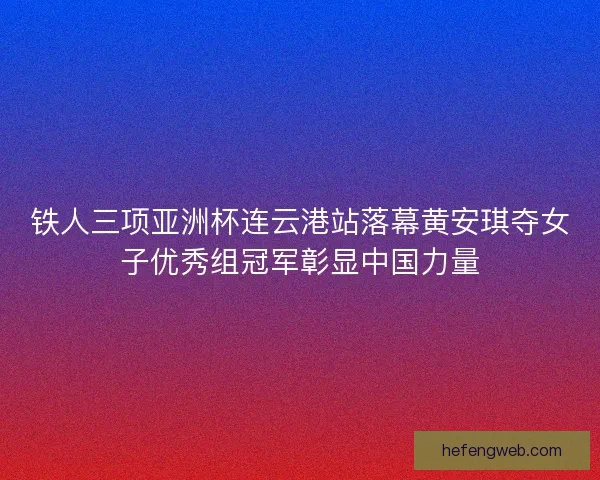 铁人三项亚洲杯连云港站落幕黄安琪夺女子优秀组冠军彰显中国力量