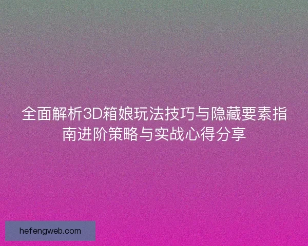 全面解析3D箱娘玩法技巧与隐藏要素指南进阶策略与实战心得分享