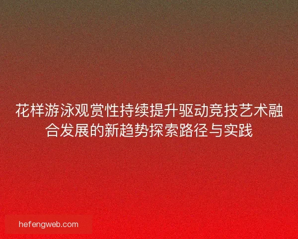 花样游泳观赏性持续提升驱动竞技艺术融合发展的新趋势探索路径与实践