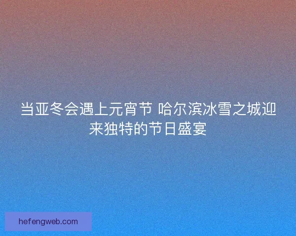 当亚冬会遇上元宵节 哈尔滨冰雪之城迎来独特的节日盛宴